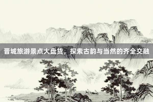 晋城旅游景点大盘货，探索古韵与当然的齐全交融