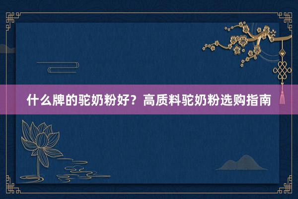 什么牌的驼奶粉好？高质料驼奶粉选购指南