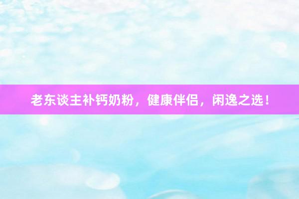 老东谈主补钙奶粉，健康伴侣，闲逸之选！