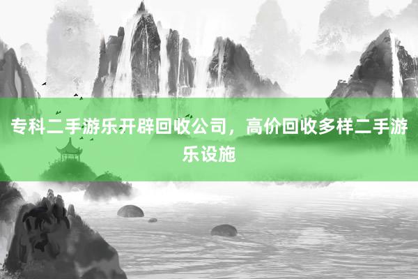 专科二手游乐开辟回收公司，高价回收多样二手游乐设施