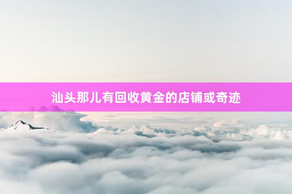 汕头那儿有回收黄金的店铺或奇迹